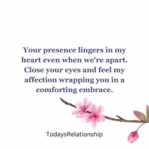 Your presence lingers in my heart even when we're apart. Close your eyes and feel my affection wrapping you in a comforting embrace.