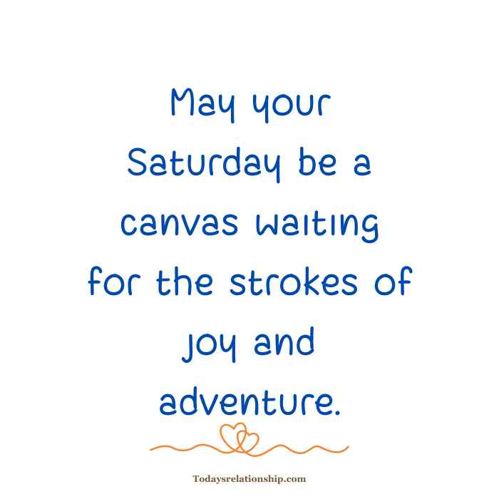 Saturday Weekend Blessings
This quote conveys a sense of potential and excitement for the day ahead, likening Saturday to a blank canvas ready to be filled with positive experiences, joy, and adventure.
"Wishing you a weekend filled with the serenity of a tranquil sunrise."

This quote expresses a desire for a peaceful and calm weekend, drawing a parallel to the serene and tranquil atmosphere of a sunrise. It suggests a wish for a restful and rejuvenating time.
"May your Saturday unfold like a beautifully written poem, full of inspiration."

This quote uses the metaphor of a beautifully written poem to wish for a Saturday filled with inspiration and creativity. It implies a hope for a day that unfolds in a harmonious and meaningful way.
"May your weekend be as vibrant and lively as a colorful summer festival."

This quote wishes for a lively and dynamic weekend, comparing it to the vibrant atmosphere of a colorful summer festival. It suggests a desire for a weekend filled with energy and excitement.
"Wishing you a Saturday that sparkles with moments of pure happiness."

This quote expresses a hope for a Saturday marked by moments of genuine and unfiltered happiness. It emphasizes the desire for a day filled with joy and positive experiences.
"May your weekend be a mosaic of diverse experiences and connections."

This quote envisions a weekend characterized by a variety of experiences and meaningful connections. It suggests a wish for a rich and diverse set of activities and interactions.
"May your Saturday be a garden of laughter and blooming friendships."

This quote metaphorically portrays Saturday as a garden where laughter flourishes, and friendships bloom. It conveys a wish for a day filled with joyous moments and meaningful connections.
"Wishing you a weekend where every hour is a step closer to your dreams."

This quote expresses a desire for a weekend that contributes to personal and professional aspirations, where each hour brings progress toward achieving one's dreams.
"May your Saturday be a melody of peace and harmony for your soul."

This quote wishes for a Saturday that brings inner peace and harmony, likening the day to a soothing and comforting melody for the soul.
"May your weekend be an exciting chapter in the novel of your life."

This quote sees the weekend as a narrative element in the larger story of one's life. It expresses a wish for an exciting and memorable chapter during the weekend.
"Wishing you a Saturday filled with the warmth of family bonds and love."

This quote emphasizes the importance of family and love, wishing for a Saturday that is characterized by the warmth of close relationships and familial connections.
"May your weekend be an adventure waiting to unfold with surprises."

This quote suggests a desire for an adventurous and unpredictable weekend, filled with surprises and new experiences.
"May your Saturday be a puzzle of positivity, with each piece fitting perfectly."

This quote uses the metaphor of a puzzle to convey a wish for a Saturday where positive elements come together seamlessly, creating a harmonious and uplifting experience.
"Wishing you a weekend as refreshing as a cool breeze on a summer day."

This quote expresses a desire for a weekend that is refreshing and invigorating, drawing a parallel to the revitalizing feeling of a cool breeze on a summer day.
"May your Saturday be a dance of joy and celebration under the stars."

This quote imagines Saturday as a celebration filled with joy, likening it to a dance under the stars. It conveys a wish for a night of happiness and festivity.
"May your weekend be a gallery showcasing the art of living in the moment."

This quote encourages living in the present and savoring the moment, likening the weekend to a gallery that displays the beauty of being present and mindful.
"Wishing you a Saturday where every moment is a stepping stone to success."

This quote expresses a hope for a Saturday where each moment contributes to personal and professional success, portraying the day as a series of positive steps forward.
"May your weekend be a symphony of laughter, love, and unforgettable moments."

This quote envisions the weekend as a harmonious symphony, with laughter, love, and memorable moments working together to create a beautiful and fulfilling experience.
"May your Saturday be a tapestry woven with threads of gratitude and peace."

This quote wishes for a Saturday characterized by gratitude and peace, envisioning the day as a tapestry woven with positive and serene elements.
"Wishing you a weekend filled with the simple pleasures that make life beautiful."

This quote expresses a desire for a weekend that is enriched by the beauty of simple pleasures, emphasizing the value of enjoying life's uncomplicated and delightful moments.